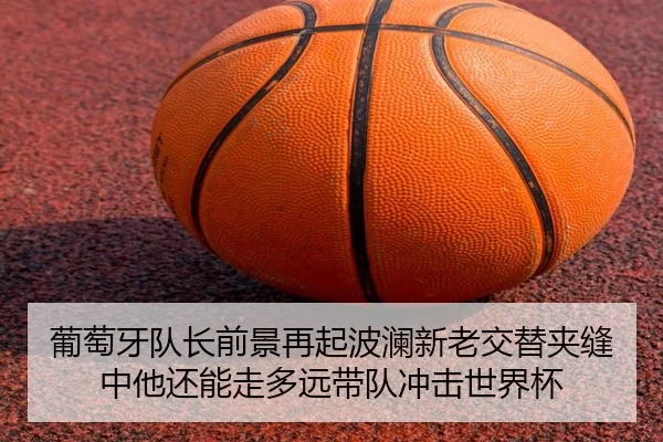 葡萄牙队长前景再起波澜新老交替夹缝中他还能走多远带队冲击世界杯